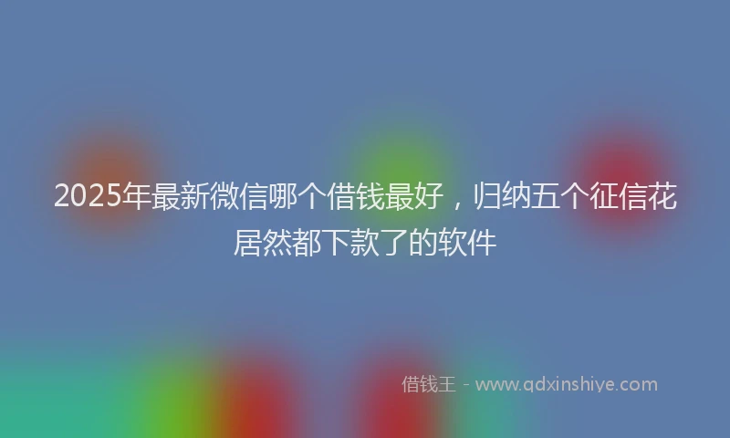2025年最新微信哪个借钱最好，归纳五个征信花居然都下款了的软件