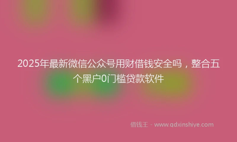 2025年最新微信公众号用财借钱安全吗，整合五个黑户0门槛贷款软件