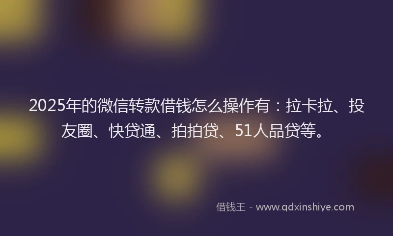 2025年的微信转款借钱怎么操作有：拉卡拉、投友圈、快贷通、拍拍贷、51人品贷等。