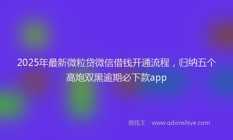 2025年最新微粒贷微信借钱开通流程，归纳五个高炮双黑逾期必下款app