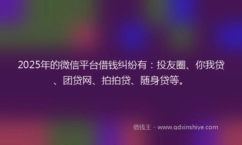 2025年的微信平台借钱纠纷有：投友圈、你我贷、团贷网、拍拍贷、随身贷等。