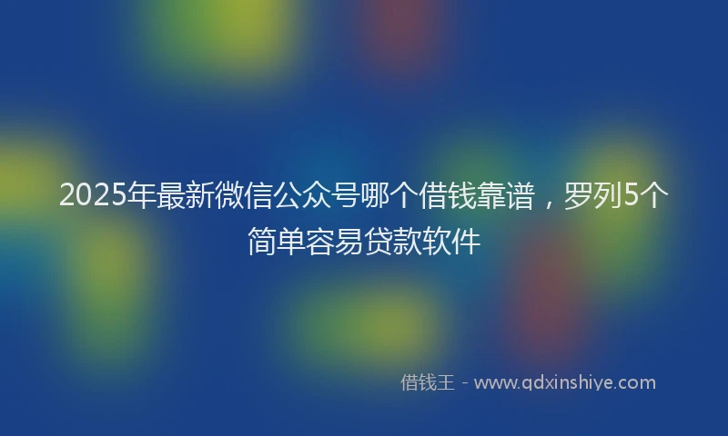 2025年最新微信公众号哪个借钱靠谱，罗列5个简单容易贷款软件