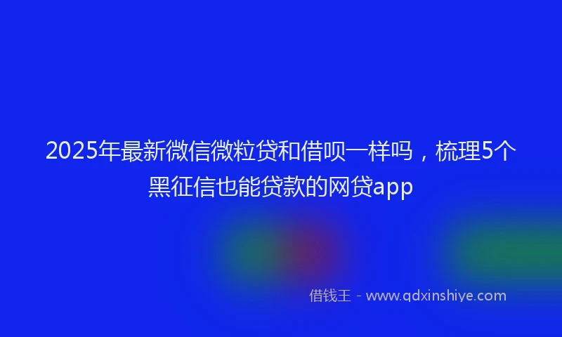 2025年最新微信微粒贷和借呗一样吗，梳理5个黑征信也能贷款的网贷app