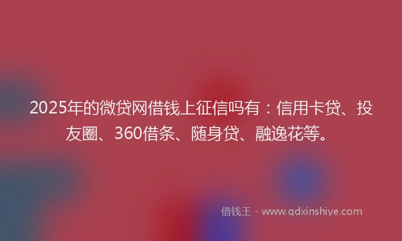 2025年的微贷网借钱上征信吗有：信用卡贷、投友圈、360借条、随身贷、融逸花等。