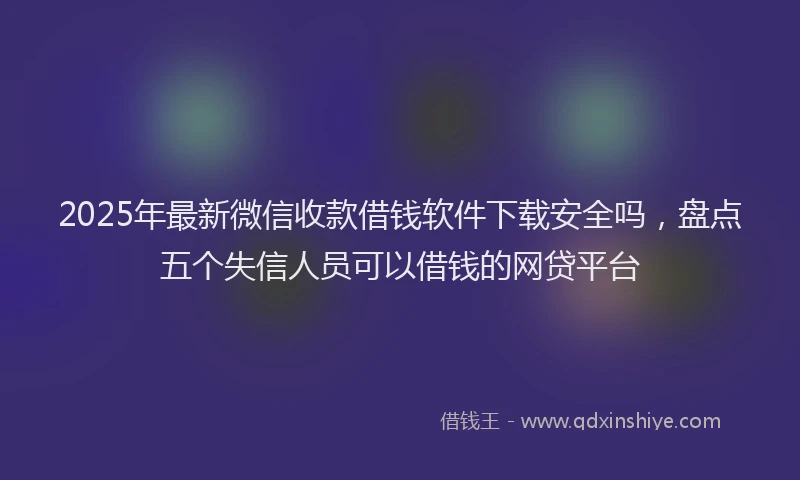 2025年最新微信收款借钱软件下载安全吗，盘点五个失信人员可以借钱的网贷平台