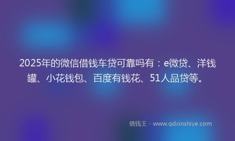2025年的微信借钱车贷可靠吗有：e微贷、洋钱罐、小花钱包、百度有钱花、51人品贷等。