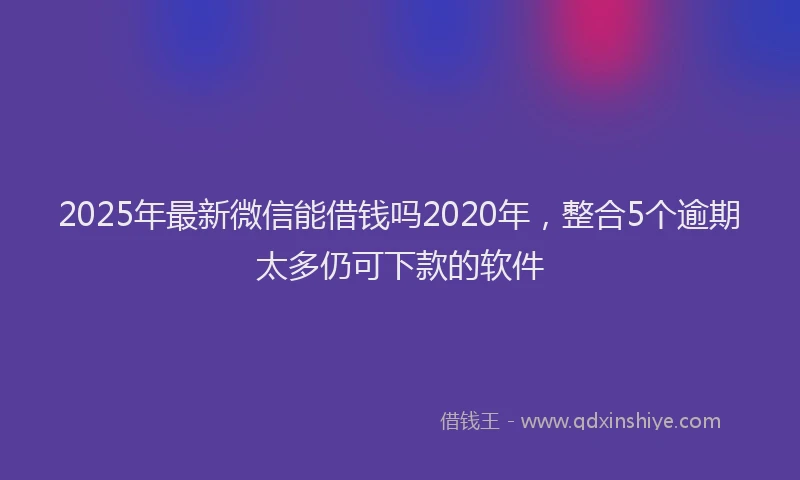 2025年最新微信能借钱吗2020年，整合5个逾期太多仍可下款的软件