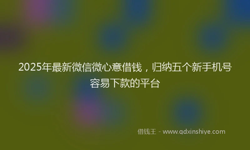 2025年最新微信微心意借钱，归纳五个新手机号容易下款的平台