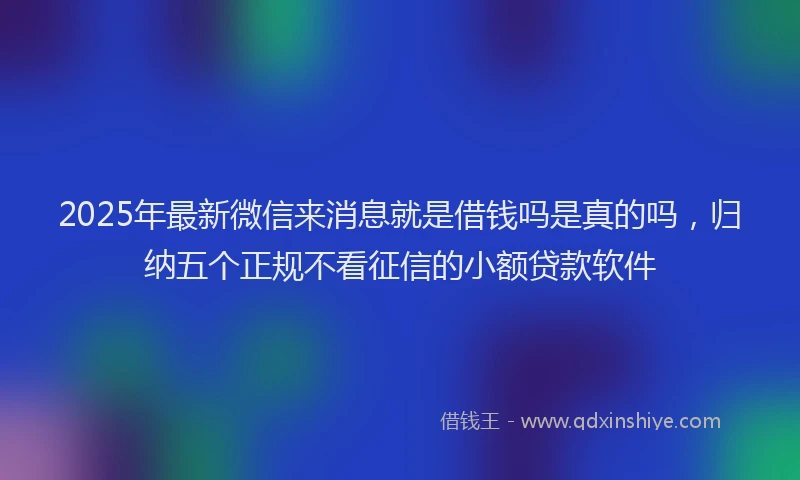 2025年最新微信来消息就是借钱吗是真的吗，归纳五个正规不看征信的小额贷款软件