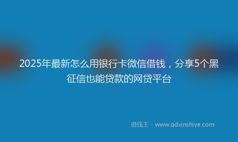2025年最新怎么用银行卡微信借钱，分享5个黑征信也能贷款的网贷平台
