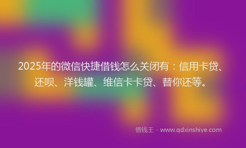 2025年的微信快捷借钱怎么关闭有：信用卡贷、还呗、洋钱罐、维信卡卡贷、替你还等。
