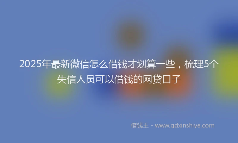 2025年最新微信怎么借钱才划算一些，梳理5个失信人员可以借钱的网贷口子