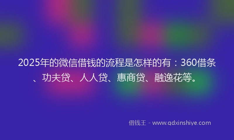 2025年的微信借钱的流程是怎样的有：360借条、功夫贷、人人贷、惠商贷、融逸花等。