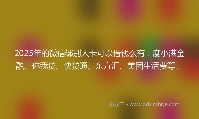 2025年的微信绑别人卡可以借钱么有：度小满金融、你我贷、快贷通、东方汇、美团生活费等。
