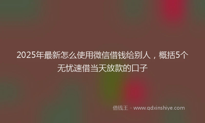 2025年最新怎么使用微信借钱给别人，概括5个无忧速借当天放款的口子