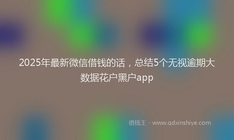 2025年最新微信借钱的话，总结5个无视逾期大数据花户黑户app
