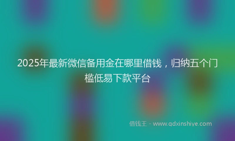 2025年最新微信备用金在哪里借钱，归纳五个门槛低易下款平台