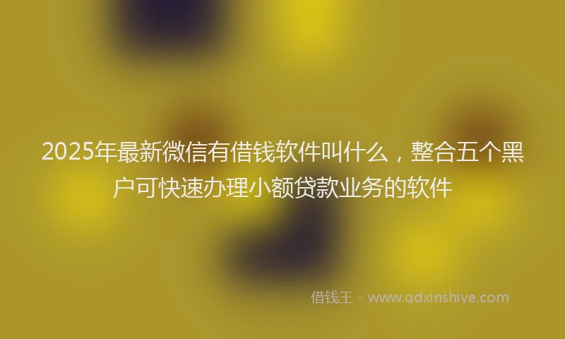 2025年最新微信有借钱软件叫什么，整合五个黑户可快速办理小额贷款业务的软件
