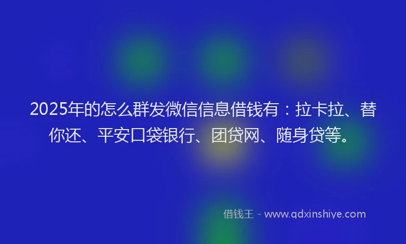 2025年的怎么群发微信信息借钱有：拉卡拉、替你还、平安口袋银行、团贷网、随身贷等。