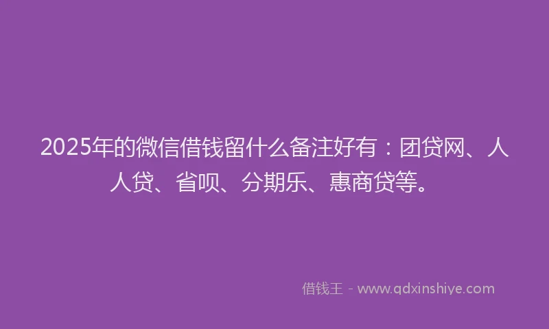 2025年的微信借钱留什么备注好有：团贷网、人人贷、省呗、分期乐、惠商贷等。