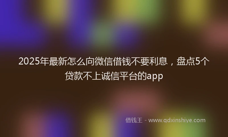 2025年最新怎么向微信借钱不要利息，盘点5个贷款不上诚信平台的app