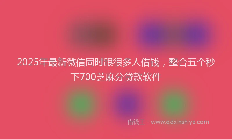 2025年最新微信同时跟很多人借钱，整合五个秒下700芝麻分贷款软件
