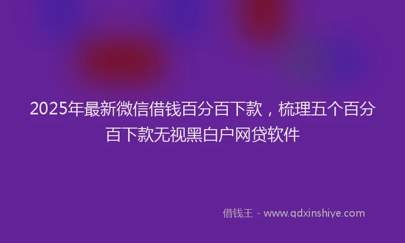 2025年最新微信借钱百分百下款，梳理五个百分百下款无视黑白户网贷软件
