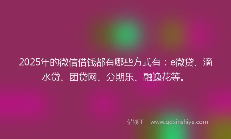 2025年的微信借钱都有哪些方式有：e微贷、滴水贷、团贷网、分期乐、融逸花等。