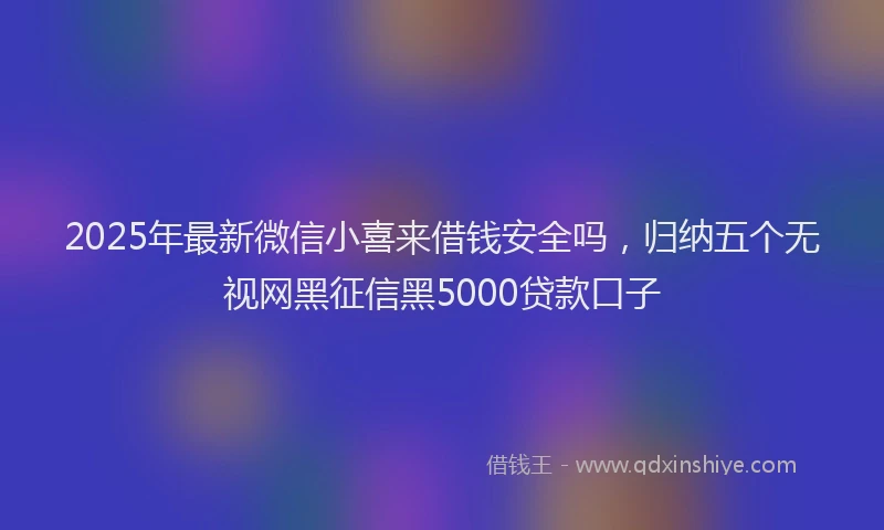 2025年最新微信小喜来借钱安全吗，归纳五个无视网黑征信黑5000贷款口子