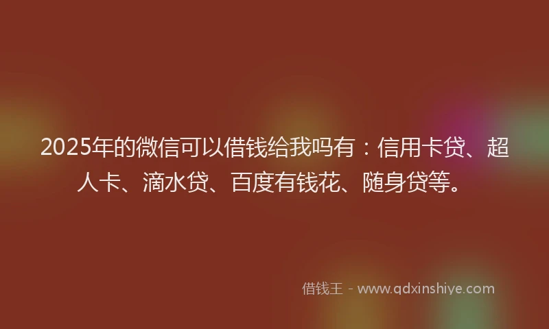 2025年的微信可以借钱给我吗有：信用卡贷、超人卡、滴水贷、百度有钱花、随身贷等。