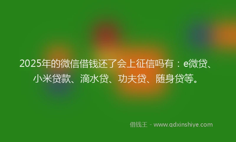 2025年的微信借钱还了会上征信吗有：e微贷、小米贷款、滴水贷、功夫贷、随身贷等。