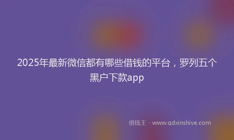 2025年最新微信都有哪些借钱的平台，罗列五个黑户下款app