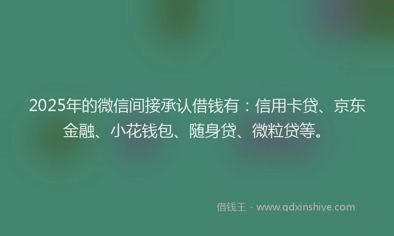 2025年的微信间接承认借钱有：信用卡贷、京东金融、小花钱包、随身贷、微粒贷等。