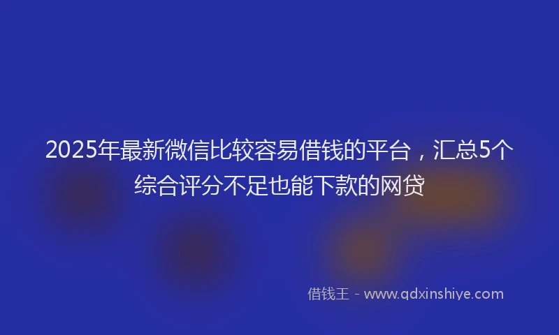 2025年最新微信比较容易借钱的平台，汇总5个综合评分不足也能下款的网贷