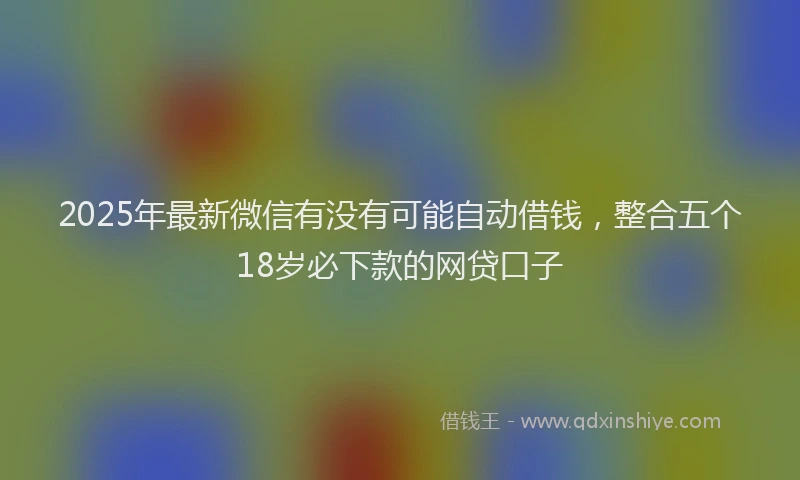 2025年最新微信有没有可能自动借钱，整合五个18岁必下款的网贷口子