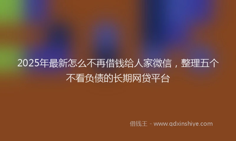 2025年最新怎么不再借钱给人家微信，整理五个不看负债的长期网贷平台