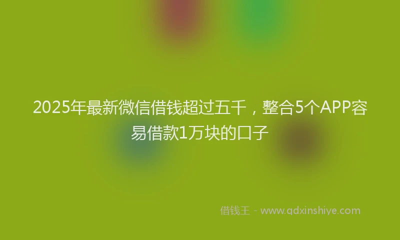 2025年最新微信借钱超过五千，整合5个APP容易借款1万块的口子