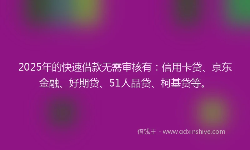 2025年的快速借款无需审核有：信用卡贷、京东金融、好期贷、51人品贷、柯基贷等。