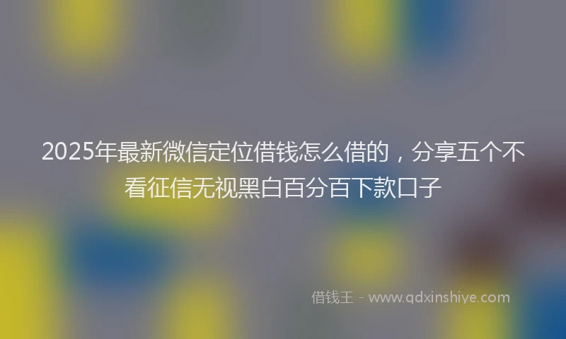 2025年最新微信定位借钱怎么借的，分享五个不看征信无视黑白百分百下款口子