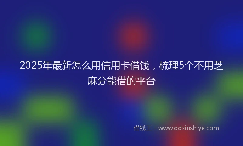 2025年最新怎么用信用卡借钱，梳理5个不用芝麻分能借的平台