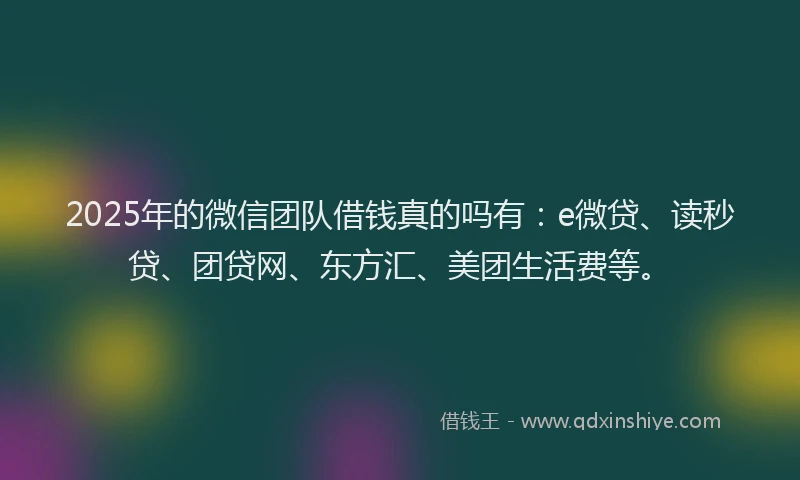 2025年的微信团队借钱真的吗有：e微贷、读秒贷、团贷网、东方汇、美团生活费等。