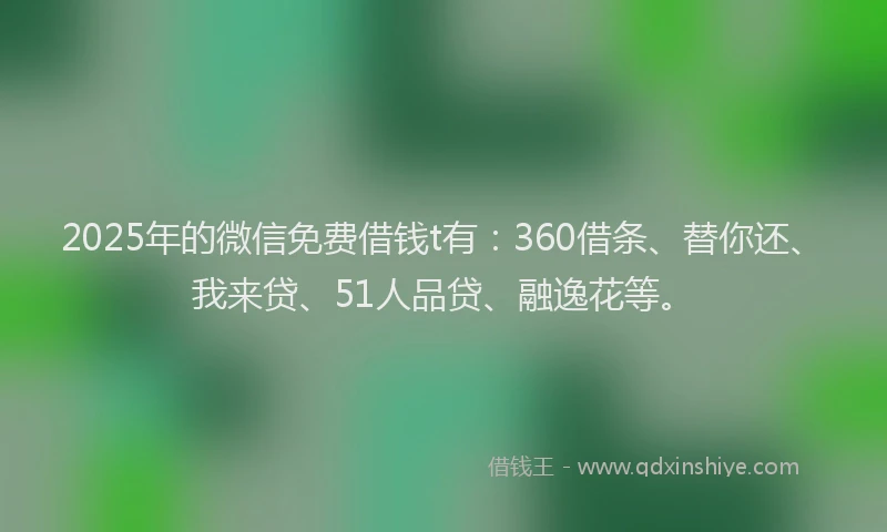 2025年的微信免费借钱t有：360借条、替你还、我来贷、51人品贷、融逸花等。