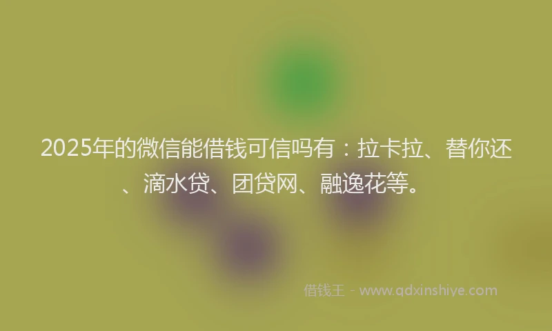 2025年的微信能借钱可信吗有：拉卡拉、替你还、滴水贷、团贷网、融逸花等。