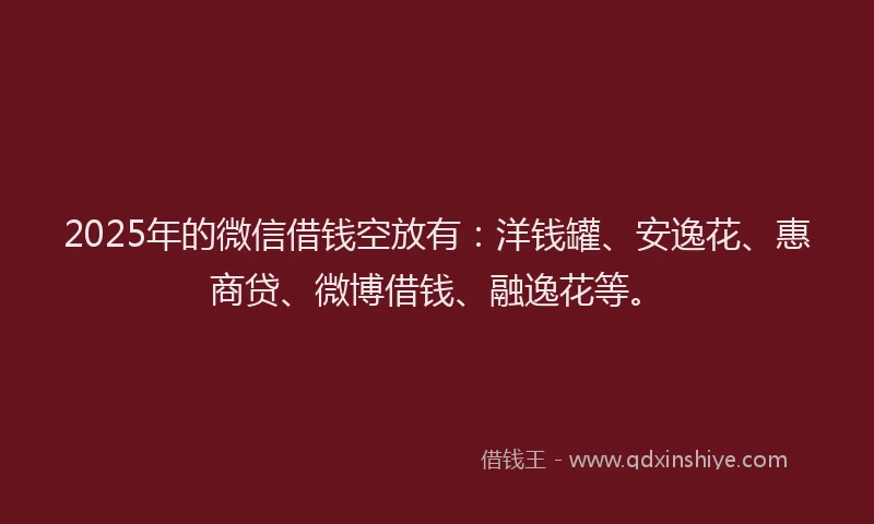 2025年的微信借钱空放有：洋钱罐、安逸花、惠商贷、微博借钱、融逸花等。