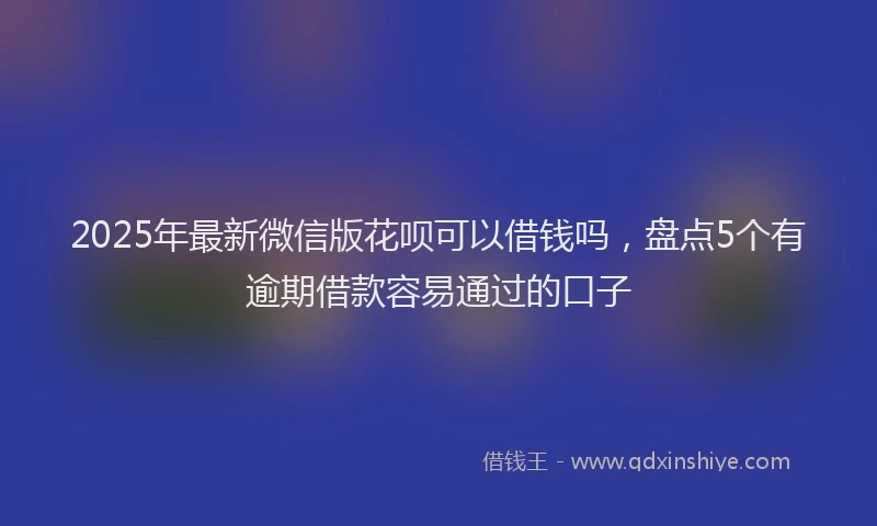 2025年最新微信版花呗可以借钱吗，盘点5个有逾期借款容易通过的口子