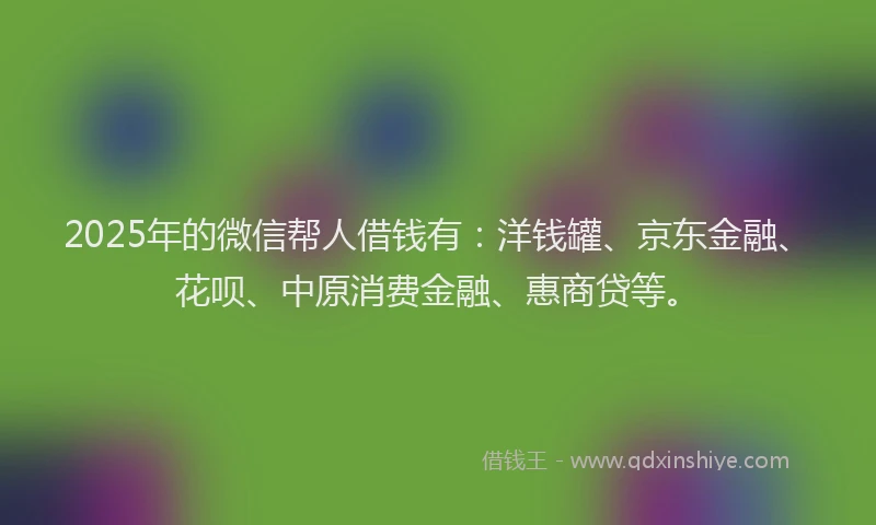 2025年的微信帮人借钱有：洋钱罐、京东金融、花呗、中原消费金融、惠商贷等。