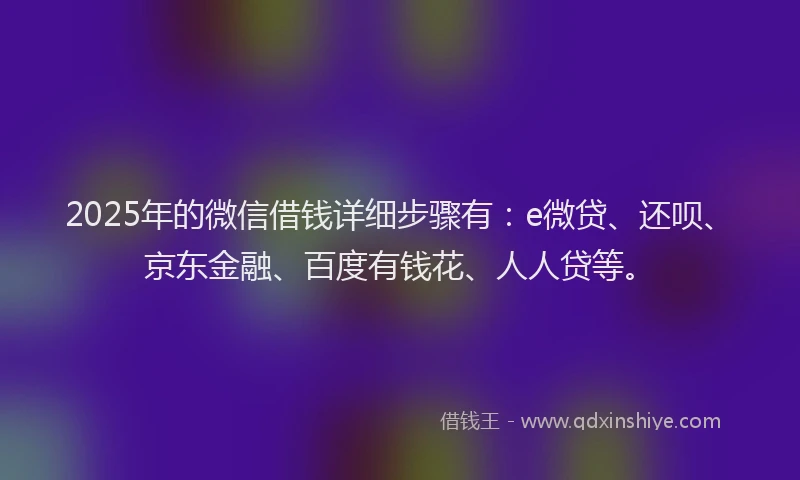 2025年的微信借钱详细步骤有：e微贷、还呗、京东金融、百度有钱花、人人贷等。