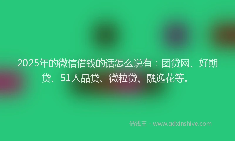 2025年的微信借钱的话怎么说有：团贷网、好期贷、51人品贷、微粒贷、融逸花等。