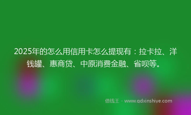 2025年的怎么用信用卡怎么提现有：拉卡拉、洋钱罐、惠商贷、中原消费金融、省呗等。