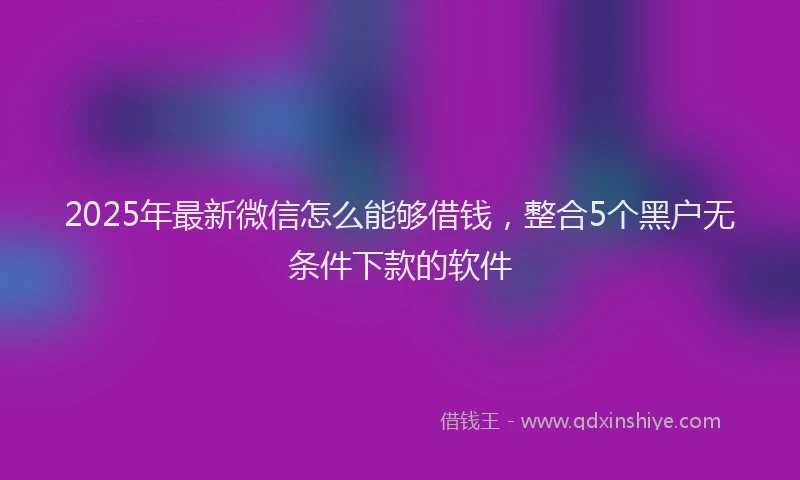 2025年最新微信怎么能够借钱，整合5个黑户无条件下款的软件